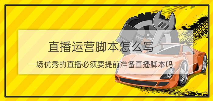 直播运营脚本怎么写 一场优秀的直播必须要提前准备直播脚本吗？